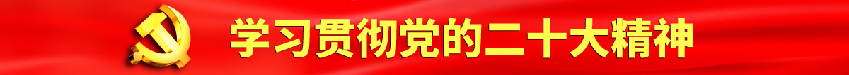 日本女人BB搡BB认真学习贯彻落实党的二十大会议精神